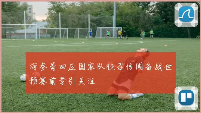 海参哥回应国家队征召传闻备战世预赛前景引关注