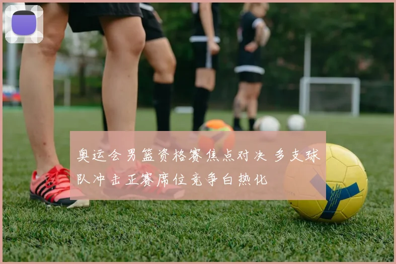 奥运会男篮资格赛焦点对决 多支球队冲击正赛席位竞争白热化