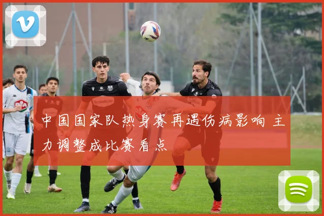 中国国家队热身赛再遇伤病影响 主力调整成比赛看点