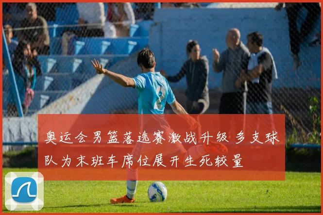 奥运会男篮落选赛激战升级 多支球队为末班车席位展开生死较量