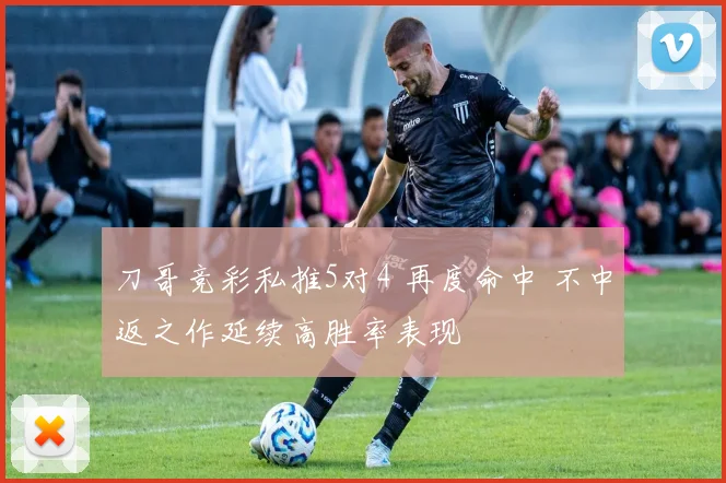 刀哥竞彩私推5对4 再度命中 不中返之作延续高胜率表现