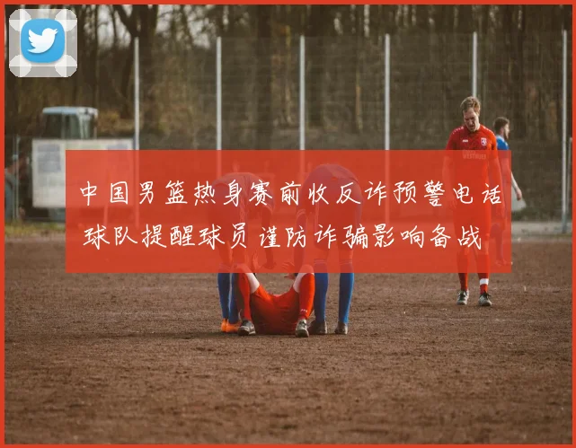 中国男篮热身赛前收反诈预警电话 球队提醒球员谨防诈骗影响备战