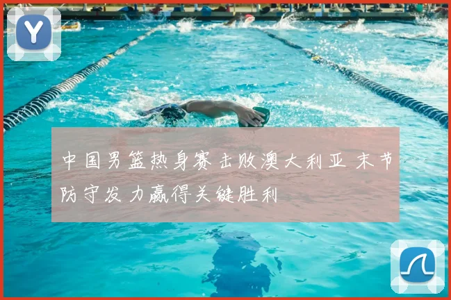 中国男篮热身赛击败澳大利亚 末节防守发力赢得关键胜利