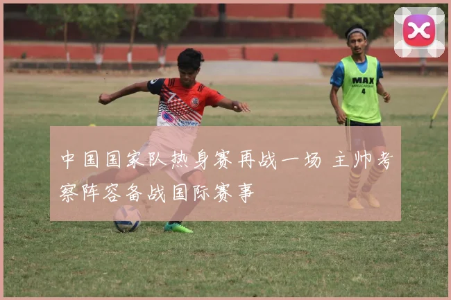中国国家队热身赛再战一场 主帅考察阵容备战国际赛事
