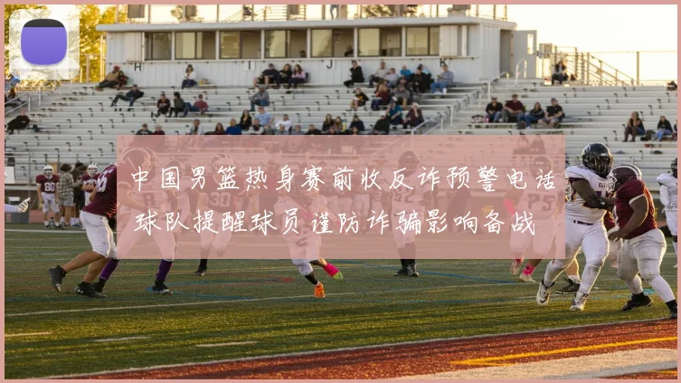 中国男篮热身赛前收反诈预警电话 球队提醒球员谨防诈骗影响备战