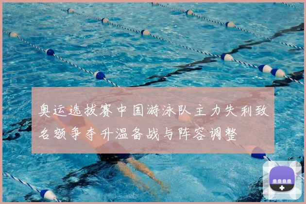奥运选拔赛中国游泳队主力失利致名额争夺升温备战与阵容调整