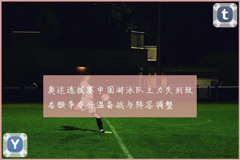 奥运选拔赛中国游泳队主力失利致名额争夺升温备战与阵容调整