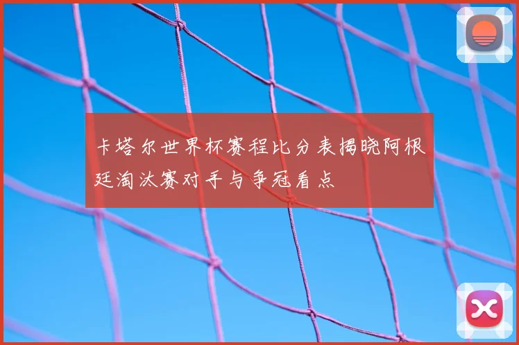 卡塔尔世界杯赛程比分表揭晓阿根廷淘汰赛对手与争冠看点