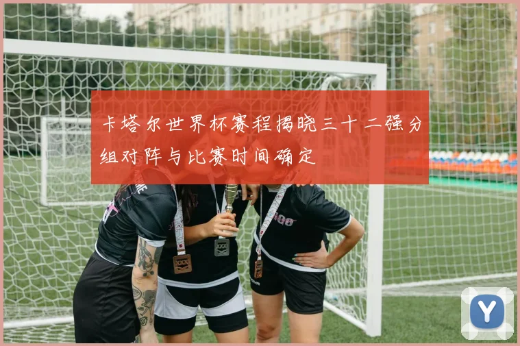 卡塔尔世界杯赛程揭晓三十二强分组对阵与比赛时间确定