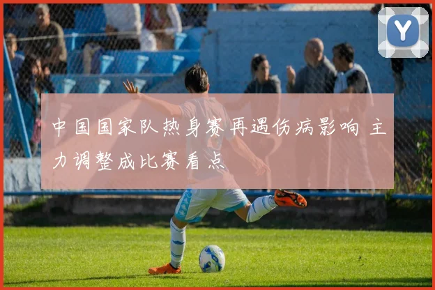 中国国家队热身赛再遇伤病影响 主力调整成比赛看点