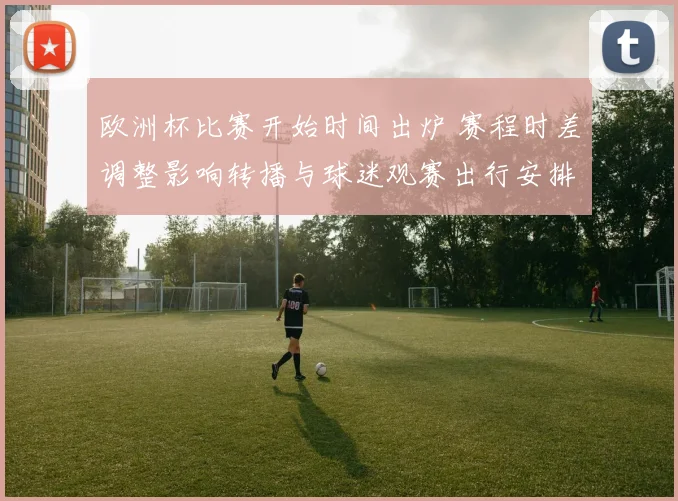 欧洲杯比赛开始时间出炉 赛程时差调整影响转播与球迷观赛出行安排