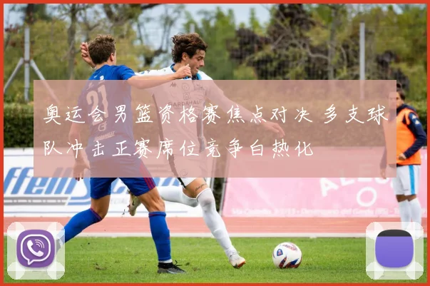 奥运会男篮资格赛焦点对决 多支球队冲击正赛席位竞争白热化