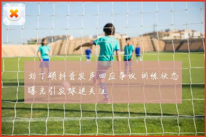 刘丁硕抖音发声回应争议 训练状态曝光引发球迷关注