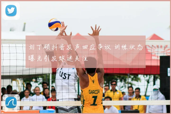 刘丁硕抖音发声回应争议 训练状态曝光引发球迷关注