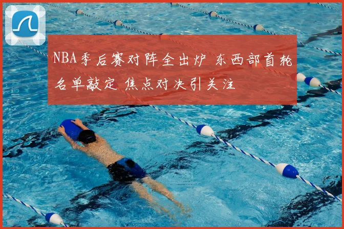 NBA季后赛对阵全出炉 东西部首轮名单敲定 焦点对决引关注