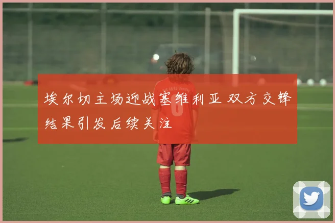 埃尔切主场迎战塞维利亚 双方交锋结果引发后续关注