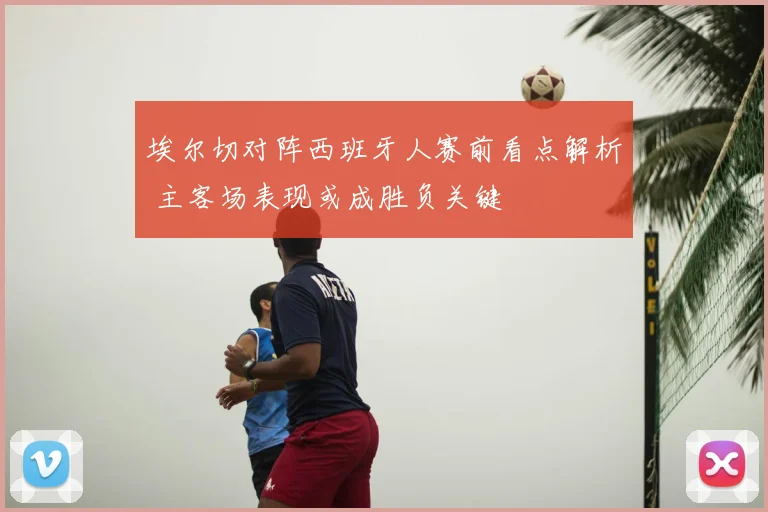 埃尔切对阵西班牙人赛前看点解析 主客场表现或成胜负关键