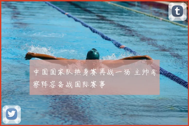 中国国家队热身赛再战一场 主帅考察阵容备战国际赛事